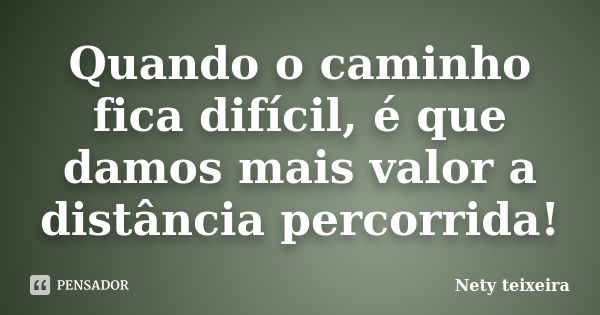 Quando o caminho fica difícil, é que damos mais valor a distância percorrida!... Frase de Nety Teixeira.