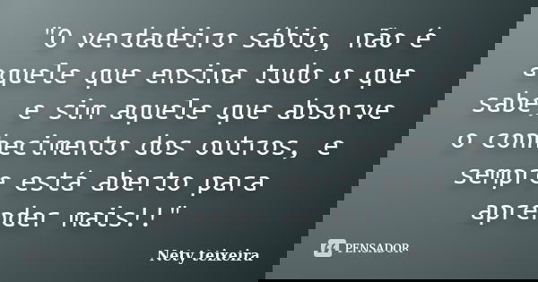 "O verdadeiro sábio, não é aquele que ensina tudo o que sabe, e sim aquele que absorve o conhecimento dos outros, e sempre está aberto para aprender mais!!... Frase de Nety Teixeira.