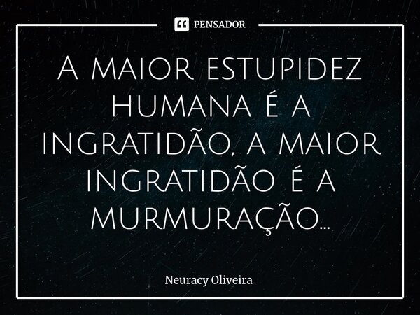 ⁠A maior estupidez humana é a ingratidão, a maior ingratidão é a murmuração...... Frase de Neuracy Oliveira.