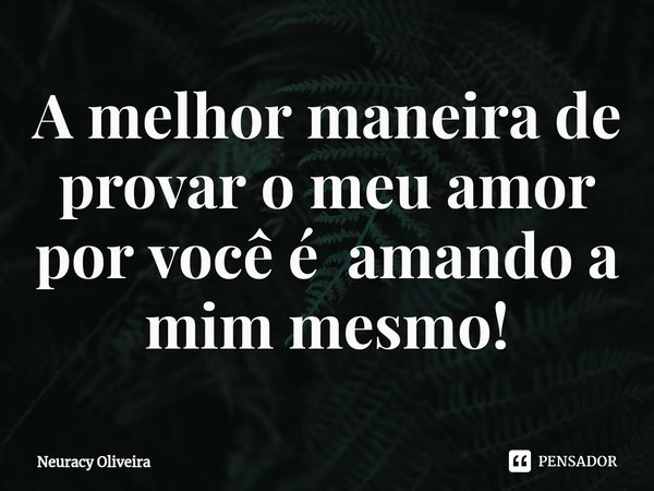 ⁠A melhor maneira de provar o meu amor por você é amando a mim mesmo!... Frase de Neuracy Oliveira.