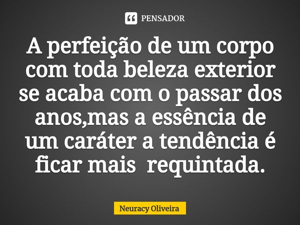 ⁠A perfeição de um corpo com toda beleza exterior se acaba com o passar dos anos,mas a essência de um caráter a tendência é ficar mais requintada.... Frase de Neuracy Oliveira.