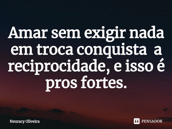 ⁠Amar sem exigir nada em troca conquista a reciprocidade, e isso é pros fortes.... Frase de Neuracy Oliveira.