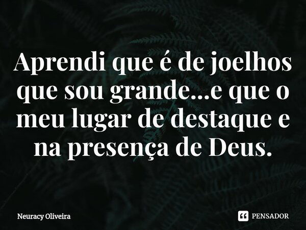 ⁠Aprendi que é de joelhos que sou grande...e que o meu lugar de destaque e na presença de Deus.... Frase de Neuracy Oliveira.