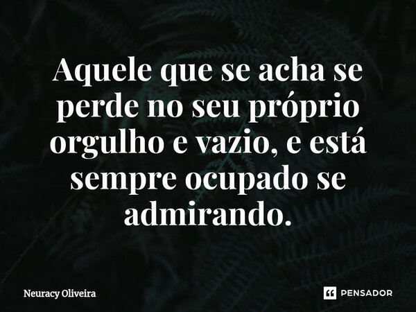 ⁠Aquele que se acha se perde no seu próprio orgulho e vazio, e está sempre ocupado se admirando.... Frase de Neuracy Oliveira.