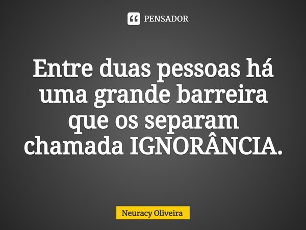 Entre duas pessoas há uma grande barreira que os separam chamada IGNORÂNCIA.... Frase de Neuracy Oliveira.