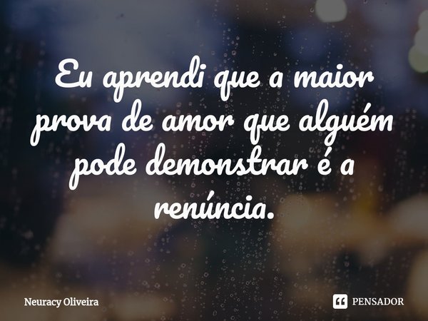 ⁠Eu aprendi que a maior prova de amor que alguém pode demonstrar é a renúncia.... Frase de Neuracy Oliveira.