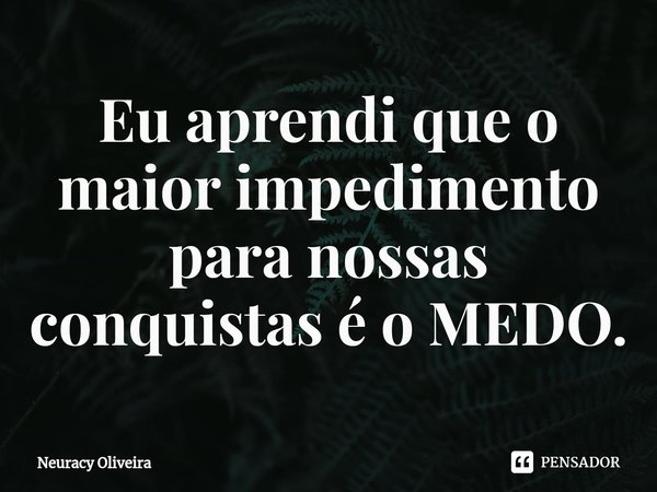 ⁠Eu aprendi que o maior impedimento para nossas conquistas é o MEDO.... Frase de Neuracy Oliveira.