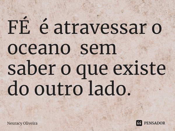 ⁠FÉ é atravessar o oceano sem saber o que existe do outro lado.... Frase de Neuracy Oliveira.