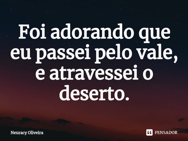 ⁠Foi adorando que eu passei pelo vale, e atravessei o deserto.... Frase de Neuracy Oliveira.