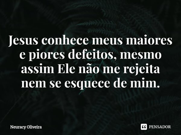 ⁠Jesus conhece meus maiores e piores defeitos, mesmo assim Ele não me rejeita nem se esquece de mim.... Frase de Neuracy Oliveira.