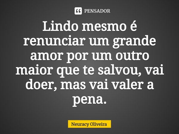 ⁠Lindo mesmo é renunciar um grande amor por um outro maior que te salvou, vai doer, mas vai valer a pena.... Frase de Neuracy Oliveira.