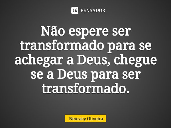 ⁠Não espere ser transformado para se achegar a Deus, chegue se a Deus para ser transformado.... Frase de Neuracy Oliveira.