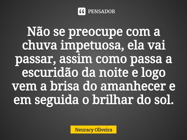 ⁠Não se preocupe com a chuva impetuosa, ela vai passar, assim como passa a escuridão da noite e logo vem a brisa do amanhecer e em seguida o brilhar do sol.... Frase de Neuracy Oliveira.