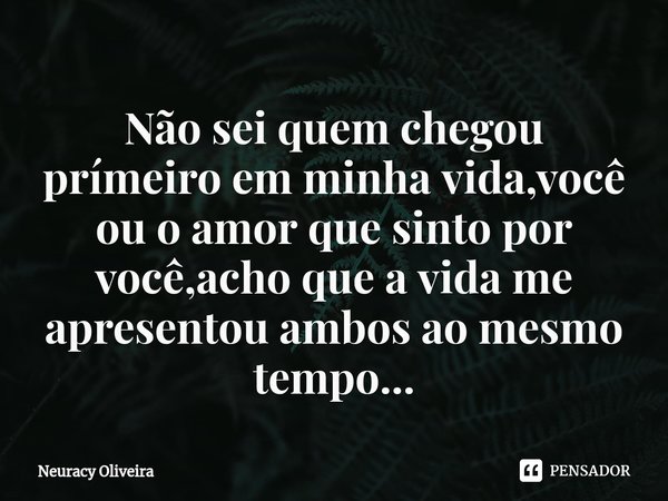 ⁠Não sei quem chegou prímeiro em minha vida,você ou o amor que sinto por você,acho que a vida me apresentou ambos ao mesmo tempo...... Frase de Neuracy Oliveira.
