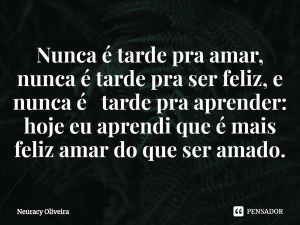 ⁠Nunca é tarde pra amar, nunca é tarde pra ser feliz, e nunca é tarde pra aprender: hoje eu aprendi que é mais feliz amar do que ser amado.... Frase de Neuracy Oliveira.