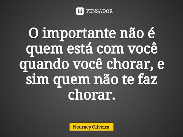 ⁠O importante não é quem está com você quando você chorar, e sim quem não te faz chorar.... Frase de Neuracy Oliveira.