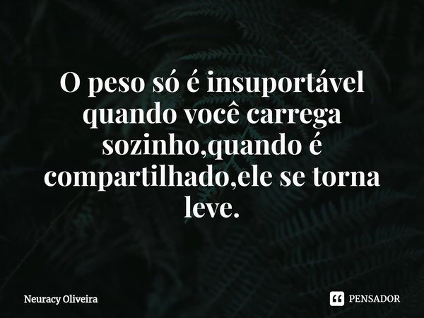 ⁠O peso só é insuportável quando você carrega sozinho,quando é compartilhado,ele se torna leve.... Frase de Neuracy Oliveira.