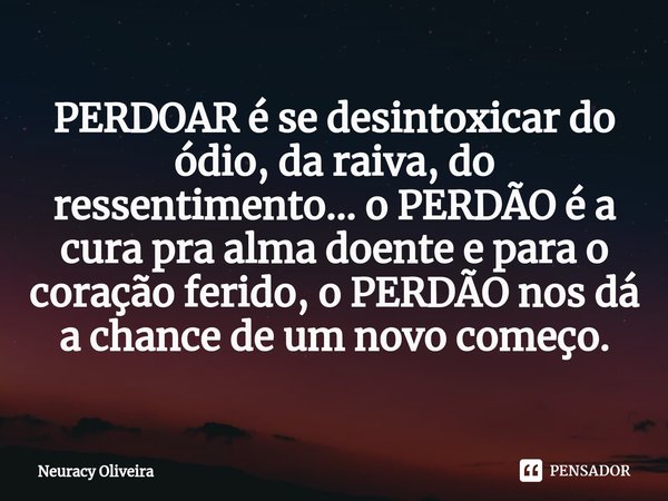 ⁠⁠PERDOAR é se desintoxicar do ódio, da raiva, do ressentimento... o PERDÃO é a cura pra alma doente e para o coração ferido, o PERDÃO nos dá a chance de um nov... Frase de Neuracy Oliveira.