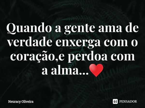 ⁠Quando a gente ama de verdade enxerga com o coração,e perdoa com a alma...♥️... Frase de Neuracy Oliveira.