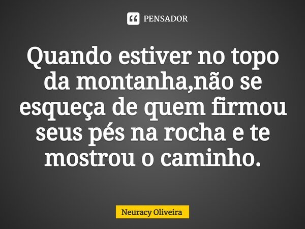 ⁠Quando estiver no topo da montanha,não se esqueça de quem firmou seus pés na rocha e te mostrou o caminho.... Frase de Neuracy Oliveira.