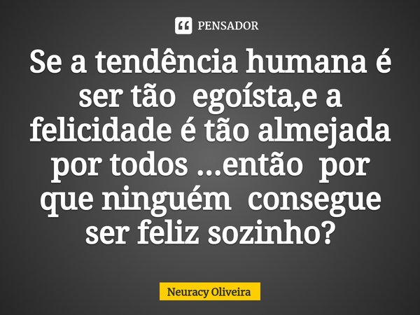 ⁠Se a tendência humana é ser tão egoísta,e a felicidade é tão almejada por todos ...então por que ninguém consegue ser feliz sozinho?... Frase de Neuracy Oliveira.