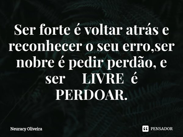 ⁠Ser forte é voltar atrás e reconhecer o seu erro,ser nobre é pedir perdão, e ser LIVRE é PERDOAR.... Frase de Neuracy Oliveira.