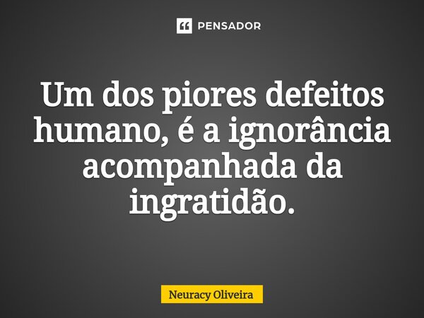 ⁠Um dos piores defeitos humano, é a ignorância acompanhada da ingratidão.... Frase de Neuracy Oliveira.