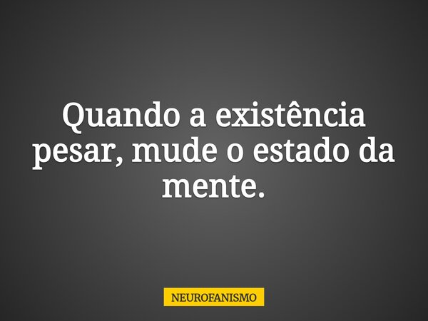 Quando a existência pesar, mude o estado da mente.... Frase de NEUROFANISMO.