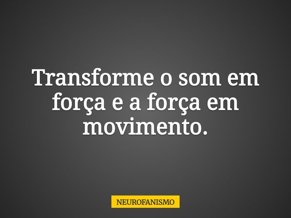 Transforme o som em força e a força em movimento.... Frase de NEUROFANISMO.