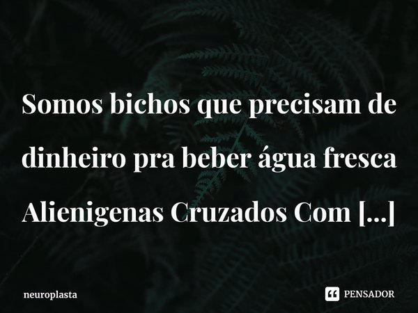⁠
Somos bichos que precisam de dinheiro pra beber água fresca
Alienigenas Cruzados Com Macacos
Somos seres,humanos.... Frase de neuroplasta.