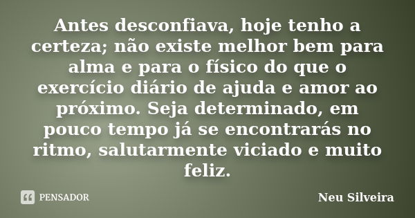 Antes desconfiava, hoje tenho a certeza; não existe melhor bem para alma e para o físico do que o exercício diário de ajuda e amor ao próximo. Seja determinado,... Frase de Neu Silveira.