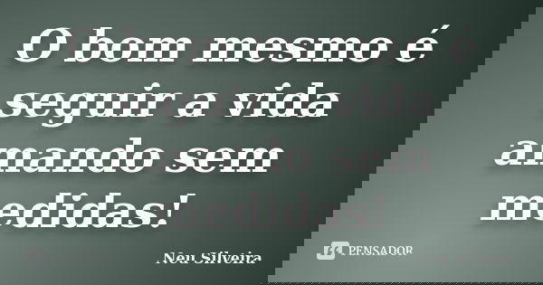 O bom mesmo é seguir a vida amando sem medidas!... Frase de Neu Silveira.