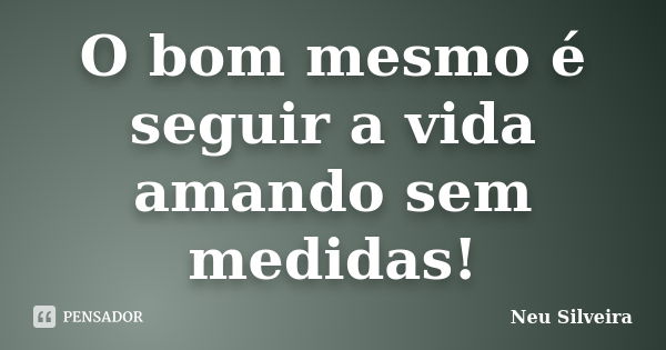 O bom mesmo é seguir a vida amando sem medidas!... Frase de Neu Silveira.