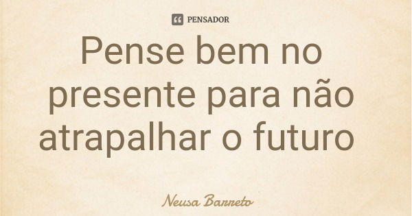 Pense bem no presente para não atrapalhar o futuro... Frase de Neusa Barreto.