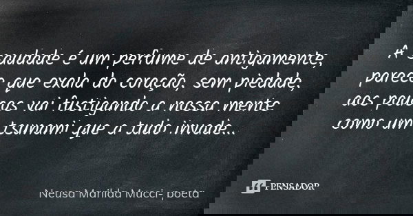 A saudade é um perfume de antigamente, parece que exala do coração, sem piedade, aos poucos vai fustigando a nossa mente como um tsunami que a tudo invade...... Frase de Neusa Marilda Mucci- poeta.