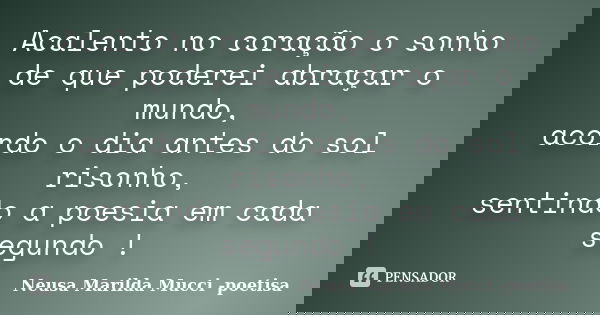 Acalento no coração o sonho de que poderei abraçar o mundo, acordo o dia antes do sol risonho, sentindo a poesia em cada segundo !... Frase de Neusa Marilda Mucci - poetisa.