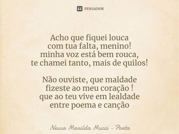 ⁠Acho que fiquei louca
com tua falta, menino!
minha voz está bem rouca,
te chamei tanto, mais de quilos! Não ouviste, que maldade
fizeste ao meu coração !
que a... Frase de Neusa Marilda Mucci - Poeta.