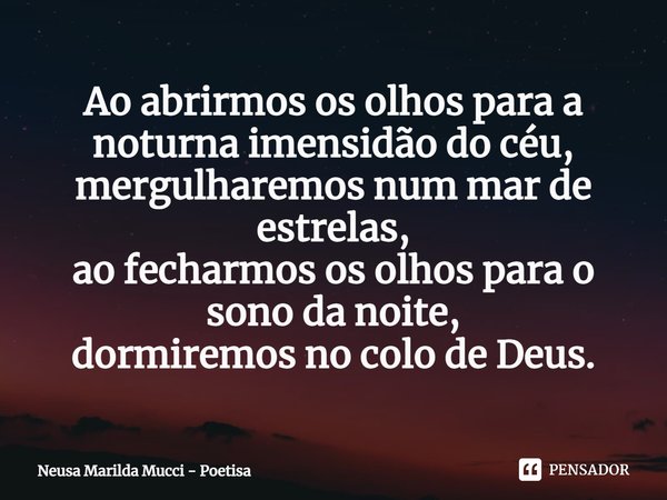 ⁠Ao abrirmos os olhos para a noturna imensidão do céu,
mergulharemos num mar de estrelas,
ao fecharmos os olhos para o sono da noite,
dormiremos no colo de Deus... Frase de Neusa Marilda Mucci - Poetisa.