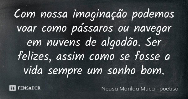 Com nossa imaginação podemos voar como pássaros ou navegar em nuvens de algodão. Ser felizes, assim como se fosse a vida sempre um sonho bom.... Frase de Neusa Marilda Mucci - poetisa.