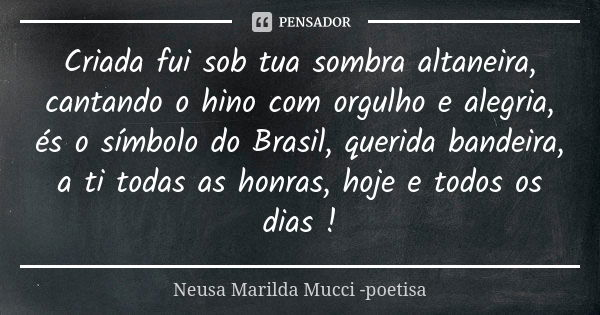 Criada fui sob tua sombra altaneira, cantando o hino com orgulho e alegria, és o símbolo do Brasil, querida bandeira, a ti todas as honras, hoje e todos os dias... Frase de Neusa Marilda Mucci - poetisa.