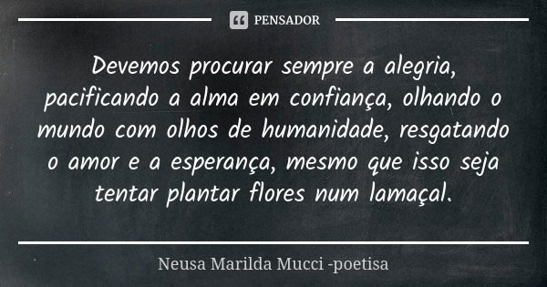 Devemos procurar sempre a alegria, pacificando a alma em confiança, olhando o mundo com olhos de humanidade, resgatando o amor e a esperança, mesmo que isso sej... Frase de Neusa Marilda Mucci - poetisa.