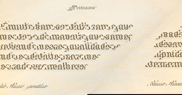 É muito bom ser feliz com o que podemos ter e da maneira que somos, desenvolvendo nossas qualidades e lapidando os defeitos para nos tornarmos cada vez melhores... Frase de Neusa Marilda Mucci - poetisa.