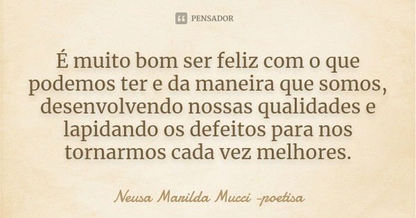 É muito bom ser feliz com o que podemos ter e da maneira que somos, desenvolvendo nossas qualidades e lapidando os defeitos para nos tornarmos cada vez melhores... Frase de Neusa Marilda Mucci - poetisa.