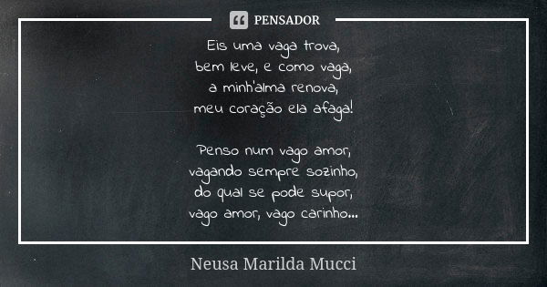 Eis uma vaga trova, bem leve, e como vaga, a minh'alma renova, meu coração ela afaga! Penso num vago amor, vagando sempre sozinho, do qual se pode supor, vago a... Frase de Neusa Marilda Mucci.