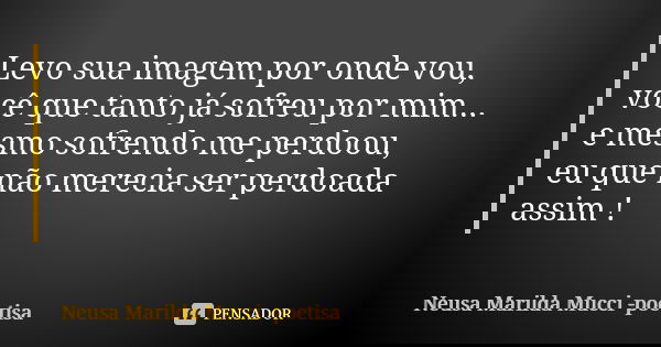 Levo sua imagem por onde vou, você que tanto já sofreu por mim... e mesmo sofrendo me perdoou, eu que não merecia ser perdoada assim !... Frase de Neusa Marilda Mucci - poetisa.