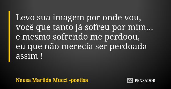 Levo sua imagem por onde vou, você que tanto já sofreu por mim... e mesmo sofrendo me perdoou, eu que não merecia ser perdoada assim !... Frase de Neusa Marilda Mucci - poetisa.