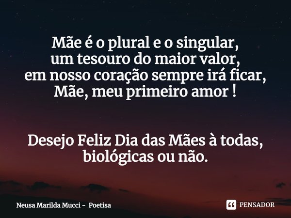 ⁠Mãe é o plural e o singular,
um tesouro do maior valor,
em nosso coração sempre irá ficar,
Mãe, meu primeiro amor ! Desejo Feliz Dia das Mães à todas, biológic... Frase de Neusa Marilda Mucci - Poetisa.