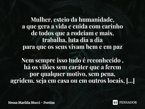 ⁠Mulher, esteio da humanidade,
a que gera a vida e cuida com carinho
de todos que a rodeiam e mais,
trabalha, luta dia a dia
para que os seus vivam bem e em paz... Frase de Neusa Marilda Mucci - Poetisa.