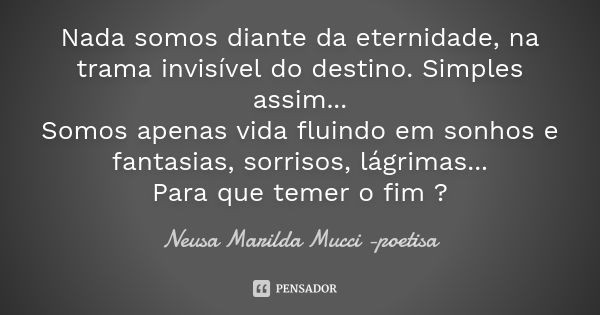 Nada somos diante da eternidade, na trama invisível do destino. Simples assim... Somos apenas vida fluindo em sonhos e fantasias, sorrisos, lágrimas... Para que... Frase de Neusa Marilda Mucci - poetisa.