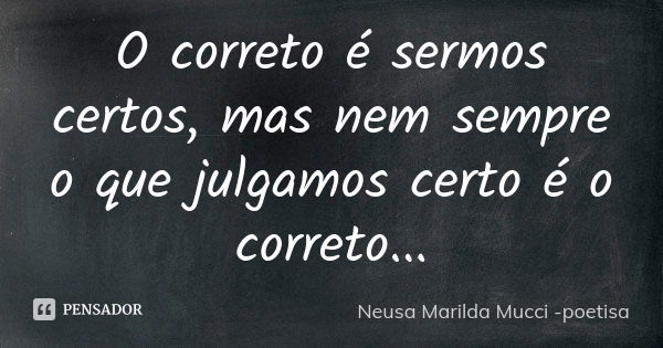 O correto é sermos certos, mas nem sempre o que julgamos certo é o correto...... Frase de Neusa Marilda Mucci - poetisa.